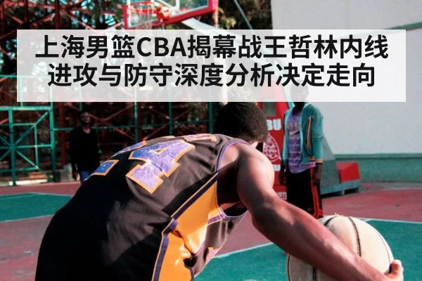 上海男篮CBA揭幕战王哲林内线进攻与防守深度分析决定走向